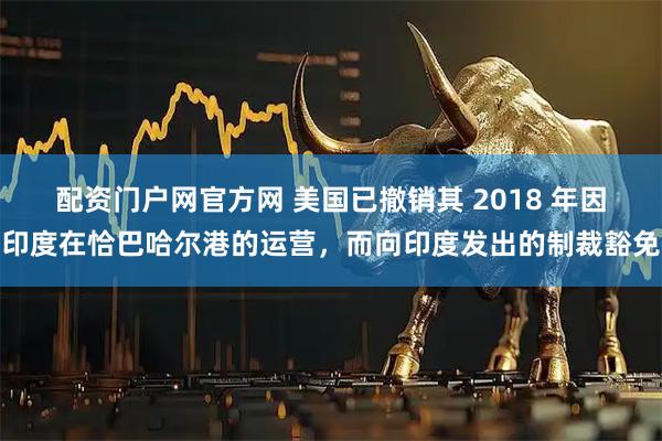 配资门户网官方网 美国已撤销其 2018 年因印度在恰巴哈尔港的运营，而向印度发出的制裁豁免