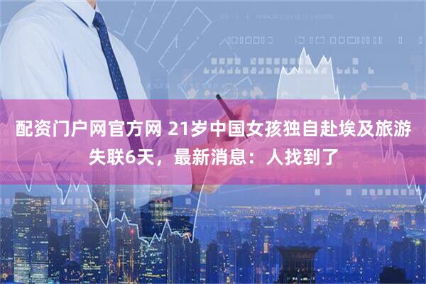 配资门户网官方网 21岁中国女孩独自赴埃及旅游失联6天，最新消息：人找到了