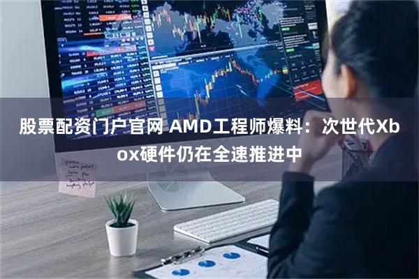 股票配资门户官网 AMD工程师爆料：次世代Xbox硬件仍在全速推进中