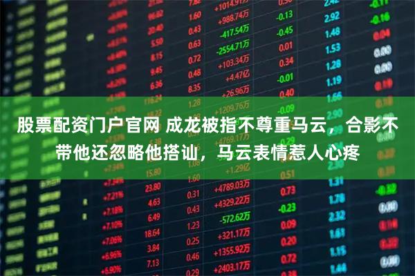 股票配资门户官网 成龙被指不尊重马云，合影不带他还忽略他搭讪，马云表情惹人心疼