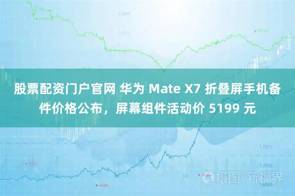 股票配资门户官网 华为 Mate X7 折叠屏手机备件价格公布，屏幕组件活动价 5199 元