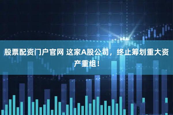 股票配资门户官网 这家A股公司，终止筹划重大资产重组！