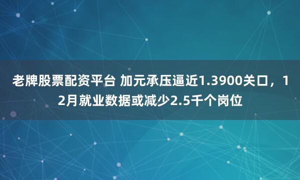 老牌股票配资平台 加元承压逼近1.3900关口，12月就业数据或减少2.5千个岗位