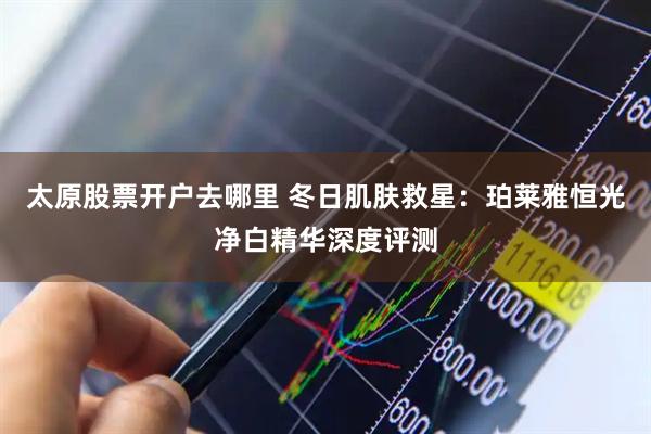 太原股票开户去哪里 冬日肌肤救星：珀莱雅恒光净白精华深度评测