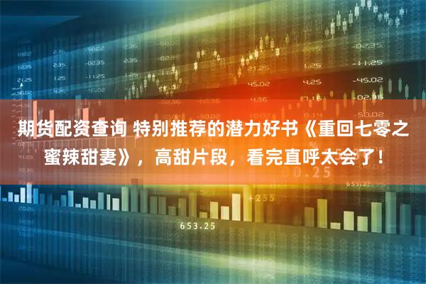 期货配资查询 特别推荐的潜力好书《重回七零之蜜辣甜妻》，高甜片段，看完直呼太会了！