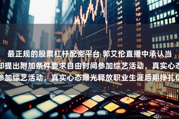 最正规的股票杠杆配资平台 郭艾伦直播中承认当初辽宁队给他顶薪，他却提出附加条件要求自由时间参加综艺活动，真实心态曝光释放职业生涯后期挣扎信号