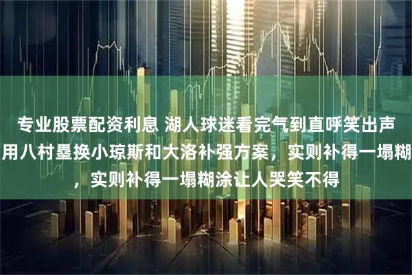 专业股票配资利息 湖人球迷看完气到直呼笑出声，网上竟有人出用八村塁换小琼斯和大洛补强方案，实则补得一塌糊涂让人哭笑不得