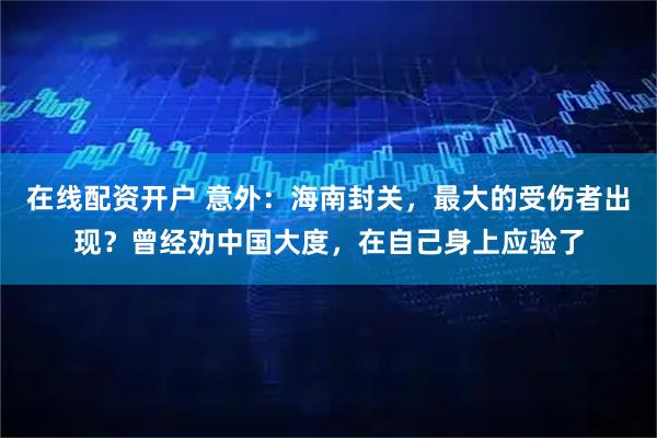 在线配资开户 意外：海南封关，最大的受伤者出现？曾经劝中国大度，在自己身上应验了
