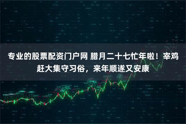 专业的股票配资门户网 腊月二十七忙年啦！宰鸡赶大集守习俗，来年顺遂又安康