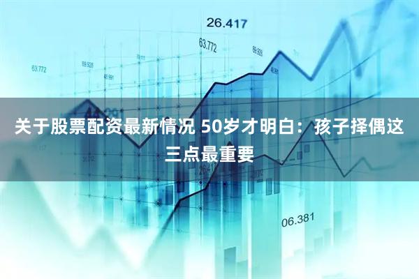 关于股票配资最新情况 50岁才明白：孩子择偶这三点最重要