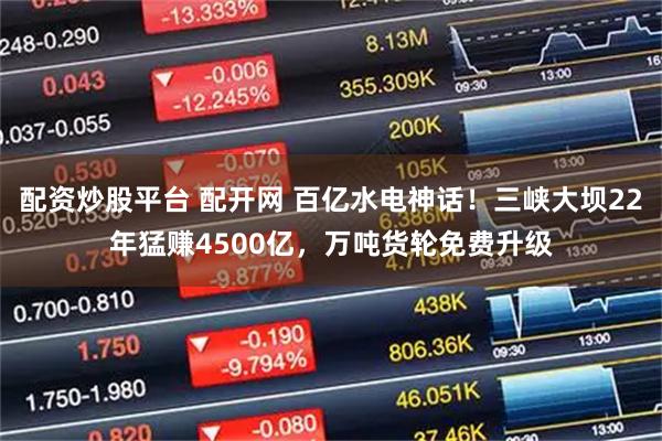 配资炒股平台 配开网 百亿水电神话！三峡大坝22年猛赚4500亿，万吨货轮免费升级