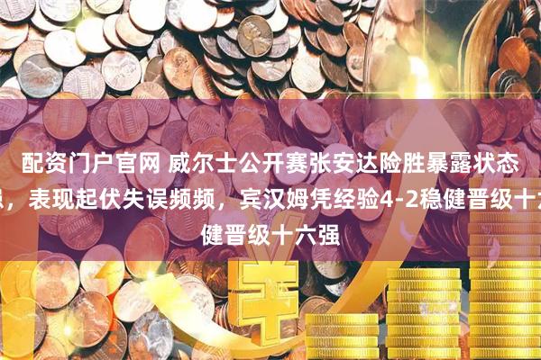 配资门户官网 威尔士公开赛张安达险胜暴露状态隐患，表现起伏失误频频，宾汉姆凭经验4-2稳健晋级十六强