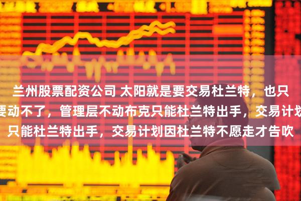 兰州股票配资公司 太阳就是要交易杜兰特，也只能动杜兰特，比尔没人要动不了，管理层不动布克只能杜兰特出手，交易计划因杜兰特不愿走才告吹