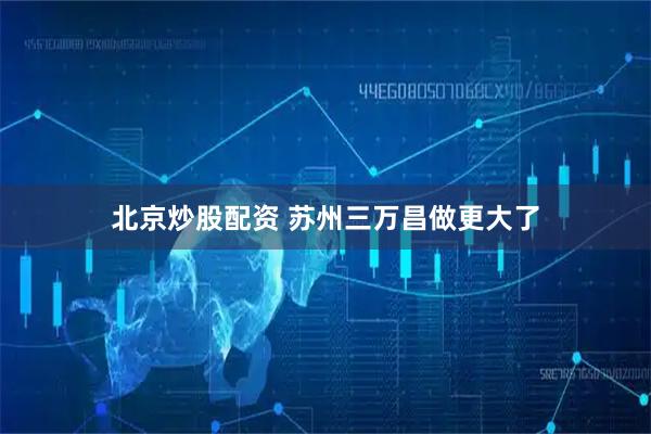 北京炒股配资 苏州三万昌做更大了