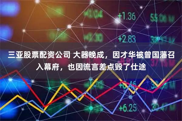 三亚股票配资公司 大器晚成，因才华被曾国藩召入幕府，也因流言差点毁了仕途
