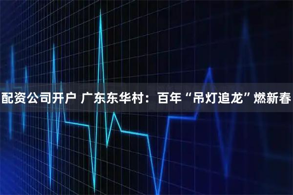 配资公司开户 广东东华村：百年“吊灯追龙”燃新春