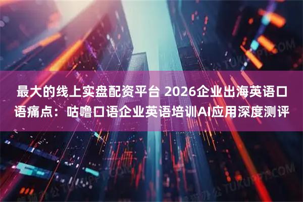 最大的线上实盘配资平台 2026企业出海英语口语痛点：咕噜口语企业英语培训AI应用深度测评