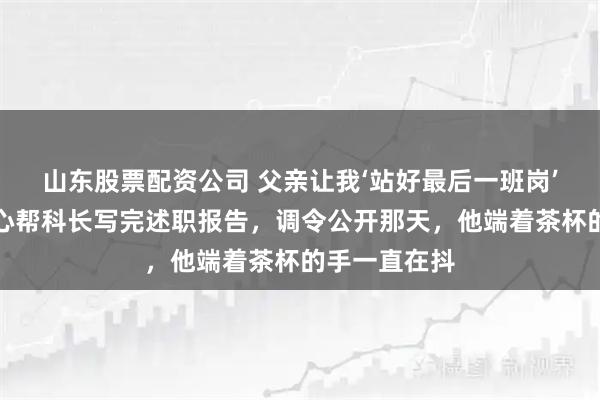 山东股票配资公司 父亲让我‘站好最后一班岗’，我忍着恶心帮科长写完述职报告，调令公开那天，他端着茶杯的手一直在抖