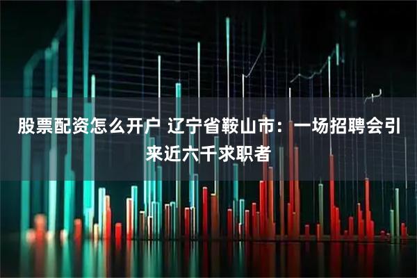 股票配资怎么开户 辽宁省鞍山市：一场招聘会引来近六千求职者