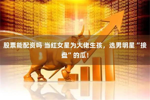 股票能配资吗 当红女星为大佬生孩，选男明星“接盘”的瓜！