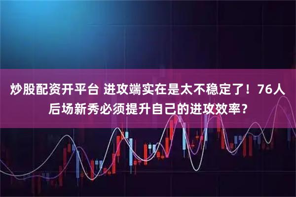 炒股配资开平台 进攻端实在是太不稳定了！76人后场新秀必须提升自己的进攻效率？