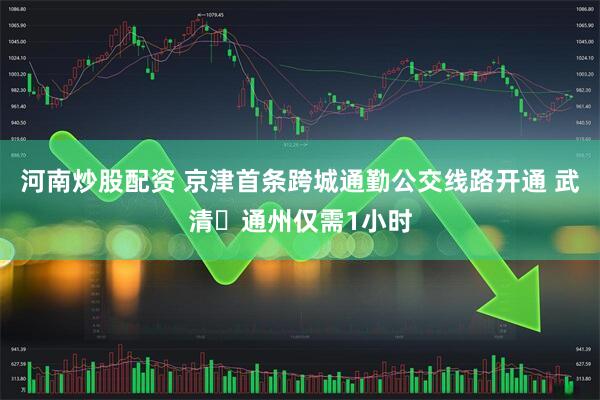河南炒股配资 京津首条跨城通勤公交线路开通 武清⇌通州仅需1小时