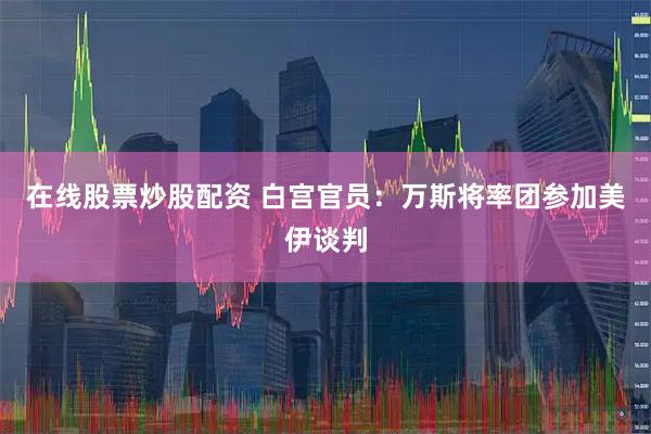 在线股票炒股配资 白宫官员：万斯将率团参加美伊谈判