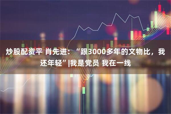 炒股配资平 肖先进：“跟3000多年的文物比，我还年轻”|我是党员 我在一线