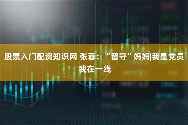 股票入门配资知识网 张蓉：“留守”妈妈|我是党员 我在一线