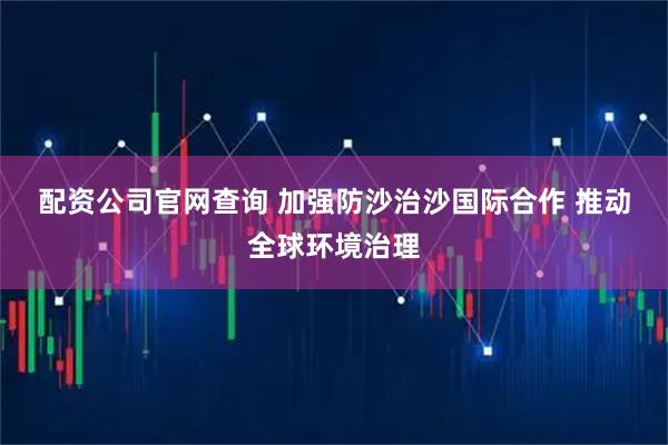 配资公司官网查询 加强防沙治沙国际合作 推动全球环境治理
