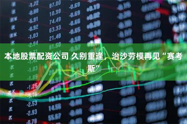 本地股票配资公司 久别重逢，治沙劳模再见“赛考斯”