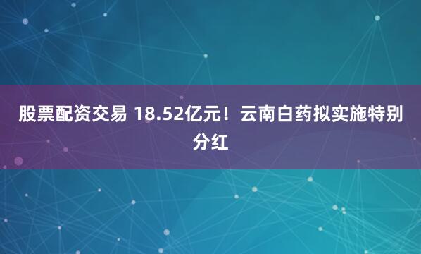股票配资交易 18.52亿元！云南白药拟实施特别分红